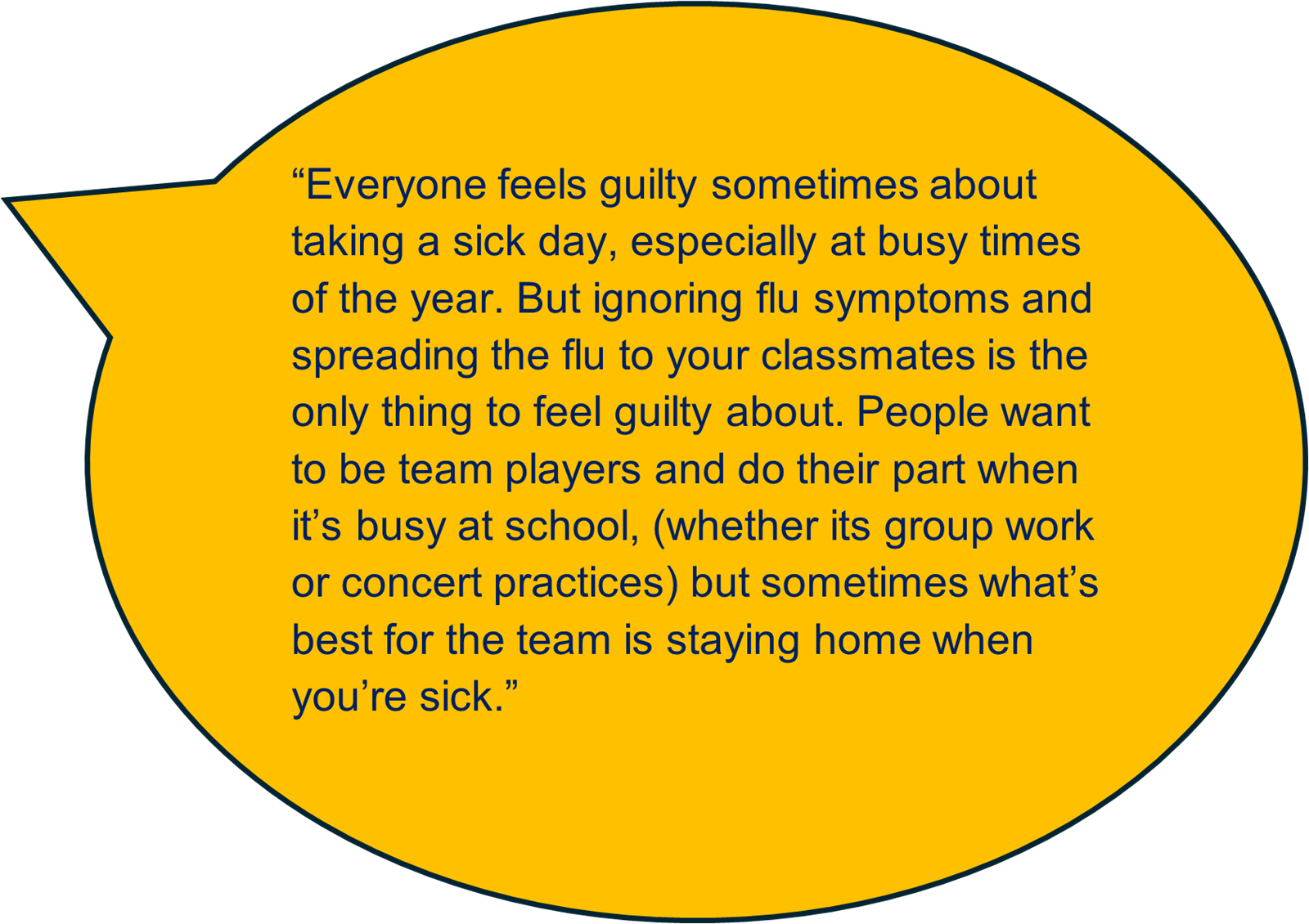 “Everyone feels guilty sometimes about taking a sick day, especially at busy times of the year. But ignoring flu symptoms and spreading the flu to your classmates is the only thing to feel guilty about. People want to be team players and do their part when it’s busy at school, (whether its group work or concert practices) but sometimes what’s best for the team is staying home when you’re sick.” 