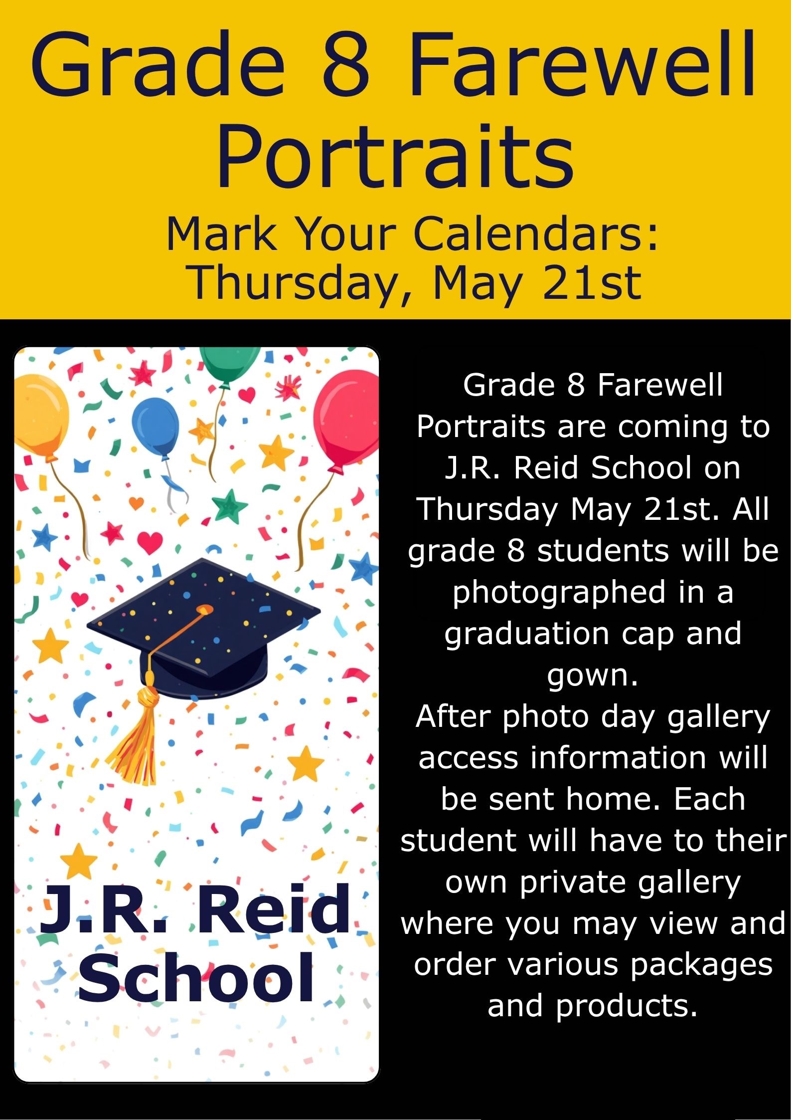 Grade 8 Graduation Portraits Mark your Calendars! Grade 8 Graduation Portraits are coming to J.R. Reid School on Thursday May 21st. All grade 8 students will be photographed in a graduation cap and gown. After photo day gallery access information will be sent home. Each student will have to their own private gallery where you may view and order various packages and products.