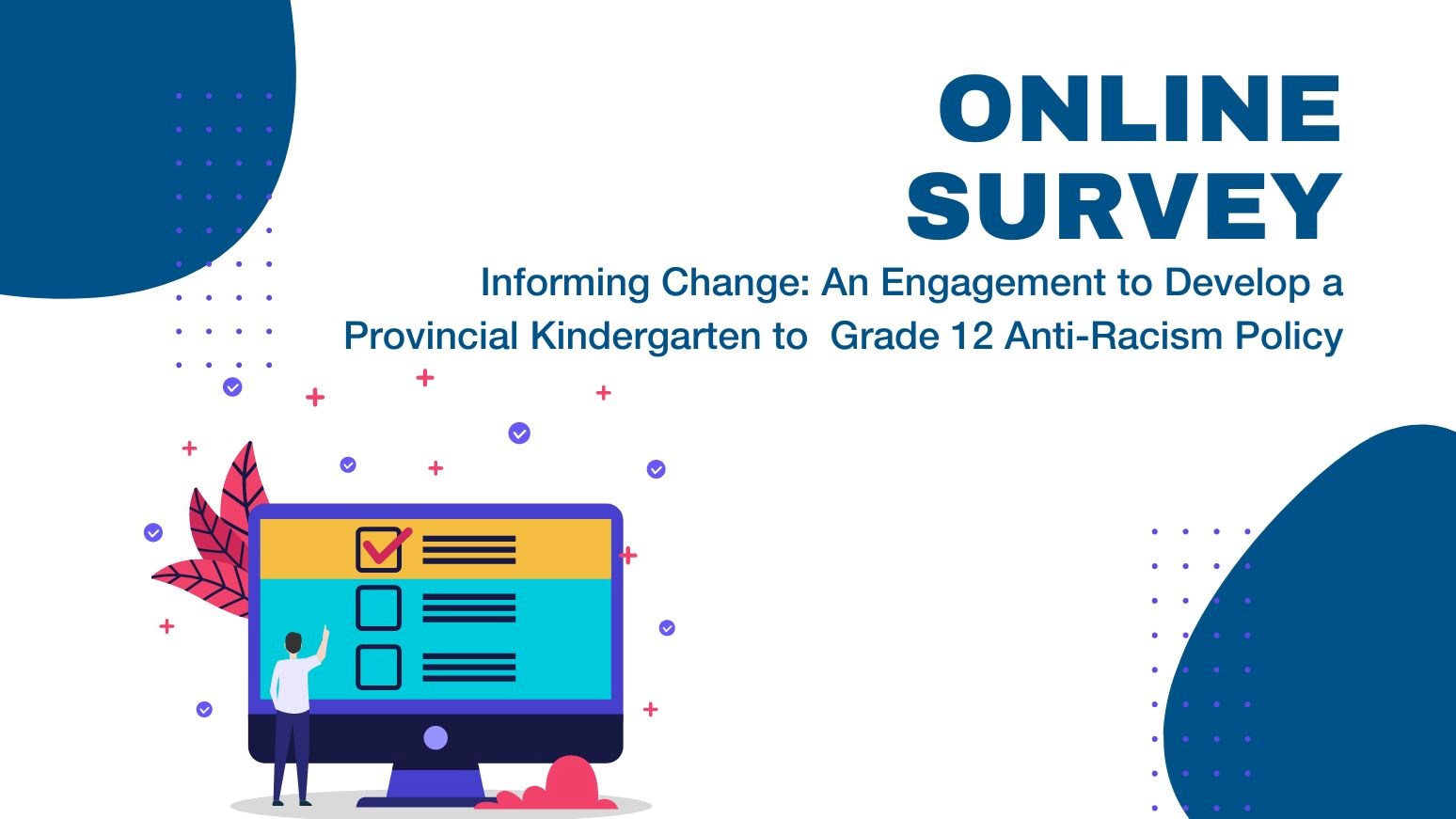 An illustration of a person standing in front of an large computer screen completing a survey with text that reads “Online Survey - Informing Change: An Engagement to Develop a Provincial Kindergarten to  Grade 12 Anti-Racism Policy”